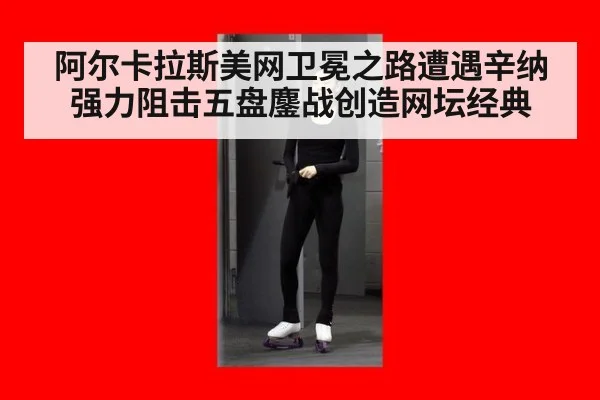 阿尔卡拉斯美网卫冕之路遭遇辛纳强力阻击五盘鏖战创造网坛经典